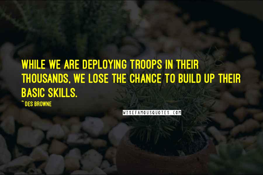 Des Browne quotes: While we are deploying troops in their thousands, we lose the chance to build up their basic skills. Des Browne quotes: While we are deploying troops in their thousands, we lose the chance to build up their basic skills.