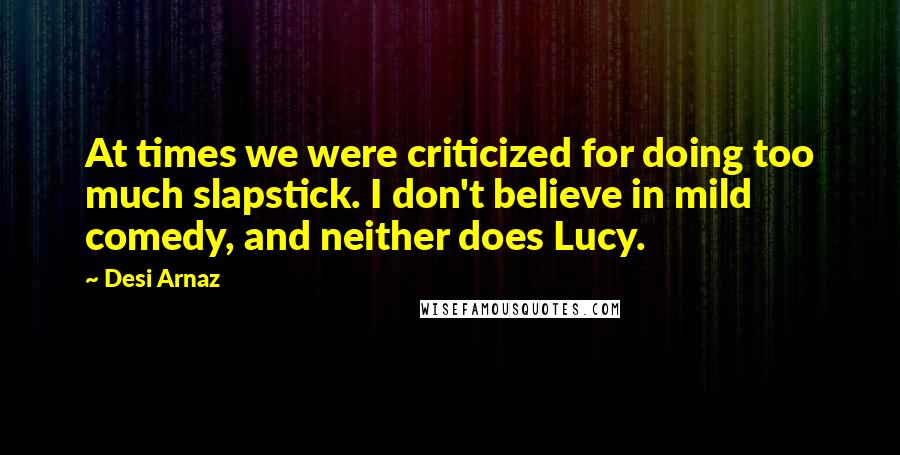 Desi Arnaz quotes: At times we were criticized for doing too much slapstick. I don't believe in mild comedy, and neither does Lucy. Desi Arnaz quotes: At times we were criticized for doing too much slapstick. I don't believe in mild comedy, and neither does Lucy.