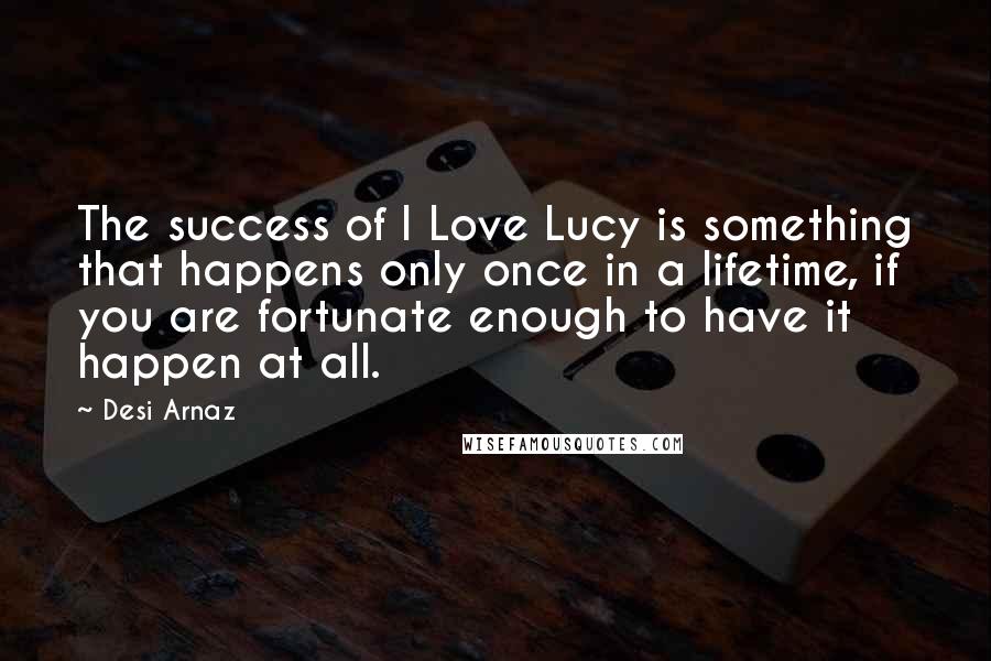 Desi Arnaz quotes: The success of I Love Lucy is something that happens only once in a lifetime, if you are fortunate enough to have it happen at all. Desi Arnaz quotes: The success of I Love Lucy is something that happens only once in a lifetime, if you are fortunate enough to have it happen at all.