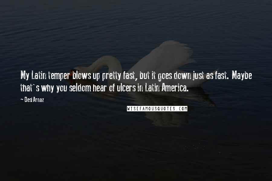 Desi Arnaz quotes: My Latin temper blows up pretty fast, but it goes down just as fast. Maybe that's why you seldom hear of ulcers in Latin America. Desi Arnaz quotes: My Latin temper blows up pretty fast, but it goes down just as fast. Maybe that's why you seldom hear of ulcers in Latin America.