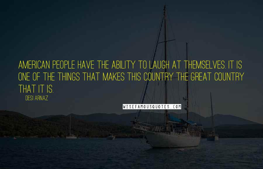 Desi Arnaz quotes: American people have the ability to laugh at themselves. It is one of the things that makes this country the great country that it is. Desi Arnaz quotes: American people have the ability to laugh at themselves. It is one of the things that makes this country the great country that it is.