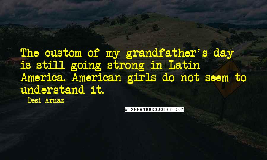 Desi Arnaz quotes: The custom of my grandfather's day is still going strong in Latin America. American girls do not seem to understand it. Desi Arnaz quotes: The custom of my grandfather's day is still going strong in Latin America. American girls do not seem to understand it.