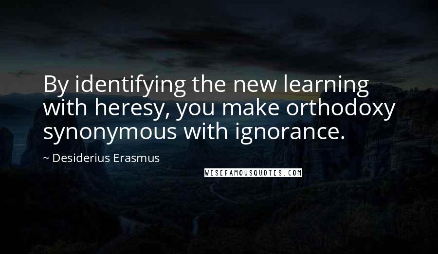 Desiderius Erasmus quotes: By identifying the new learning with heresy, you make orthodoxy synonymous with ignorance.