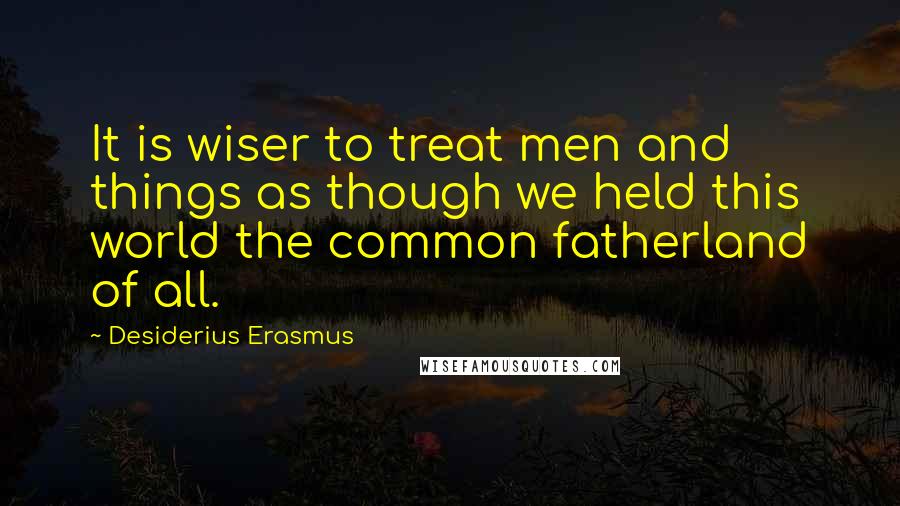 Desiderius Erasmus quotes: It is wiser to treat men and things as though we held this world the common fatherland of all.