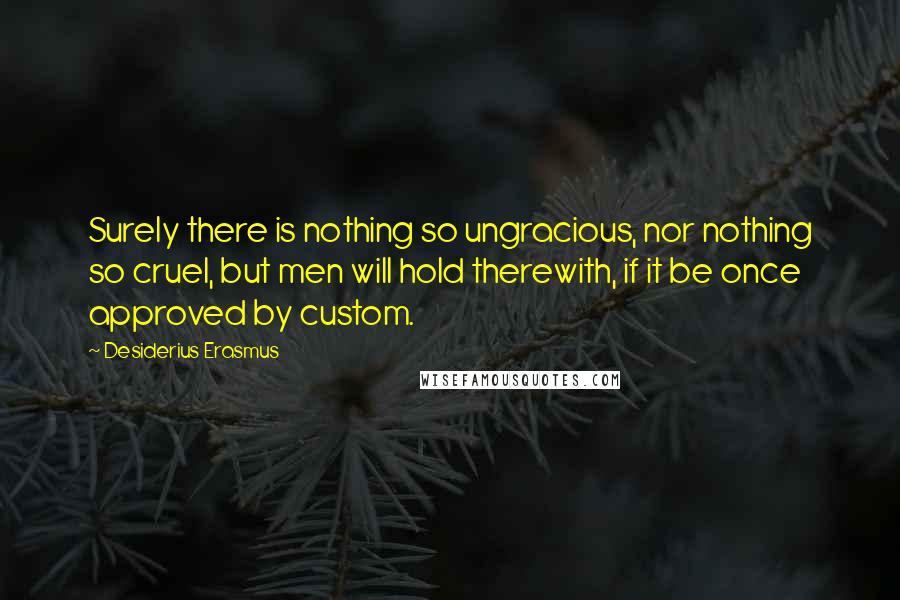 Desiderius Erasmus quotes: Surely there is nothing so ungracious, nor nothing so cruel, but men will hold therewith, if it be once approved by custom.