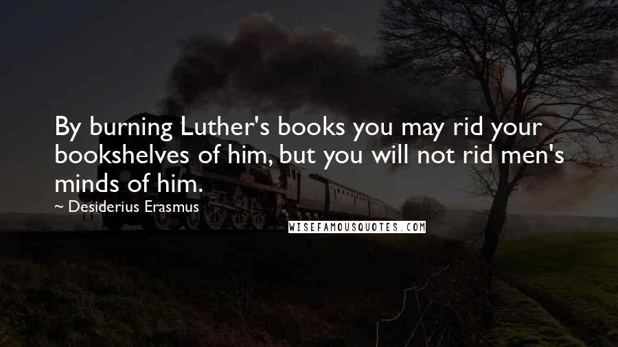 Desiderius Erasmus quotes: By burning Luther's books you may rid your bookshelves of him, but you will not rid men's minds of him.