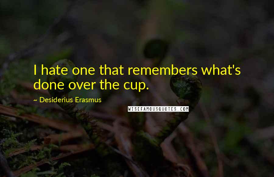 Desiderius Erasmus quotes: I hate one that remembers what's done over the cup.