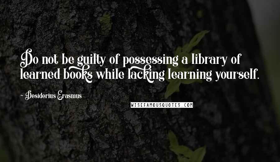 Desiderius Erasmus quotes: Do not be guilty of possessing a library of learned books while lacking learning yourself.