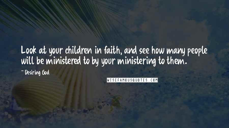 Desiring God quotes: Look at your children in faith, and see how many people will be ministered to by your ministering to them.