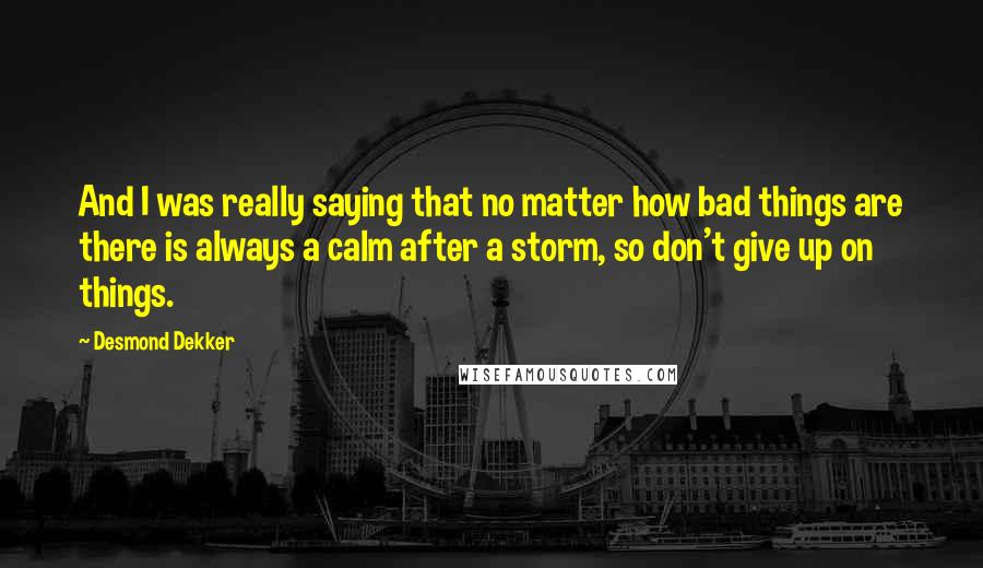 Desmond Dekker quotes: And I was really saying that no matter how bad things are there is always a calm after a storm, so don't give up on things.