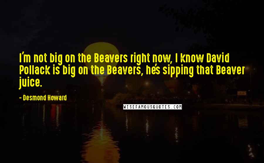 Desmond Howard quotes: I'm not big on the Beavers right now, I know David Pollack is big on the Beavers, he's sipping that Beaver juice.