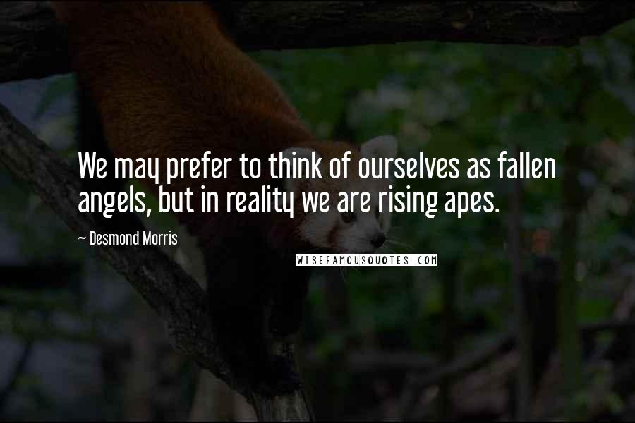 Desmond Morris quotes: We may prefer to think of ourselves as fallen angels, but in reality we are rising apes.