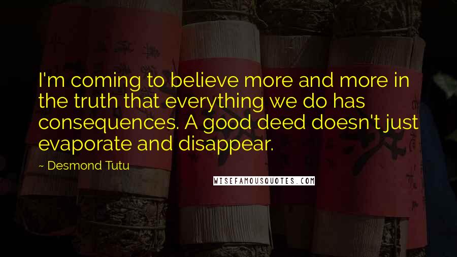 Desmond Tutu quotes: I'm coming to believe more and more in the truth that everything we do has consequences. A good deed doesn't just evaporate and disappear.