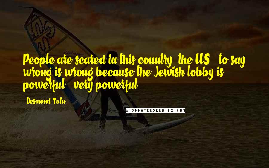 Desmond Tutu quotes: People are scared in this country [the US], to say wrong is wrong because the Jewish lobby is powerful - very powerful.