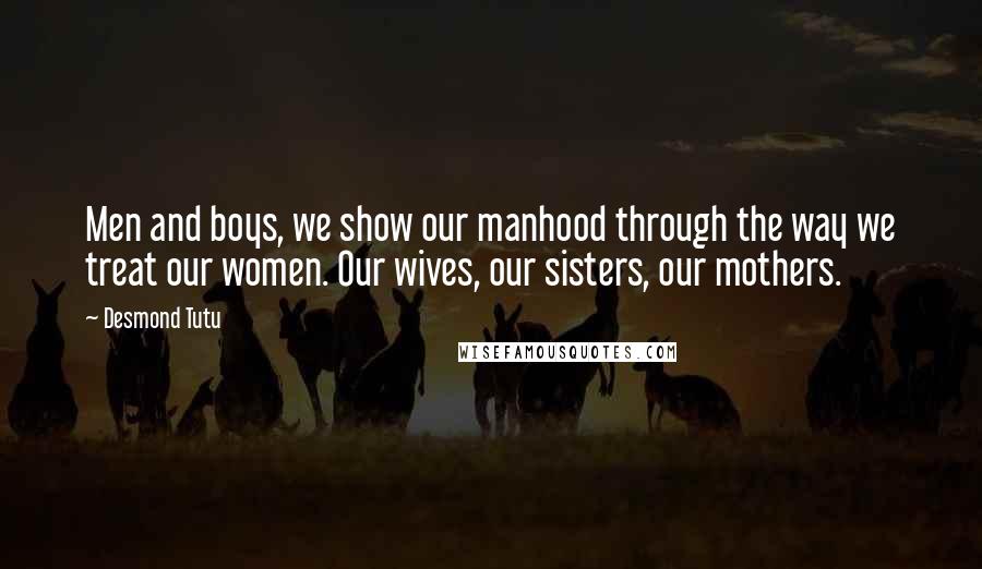 Desmond Tutu quotes: Men and boys, we show our manhood through the way we treat our women. Our wives, our sisters, our mothers.
