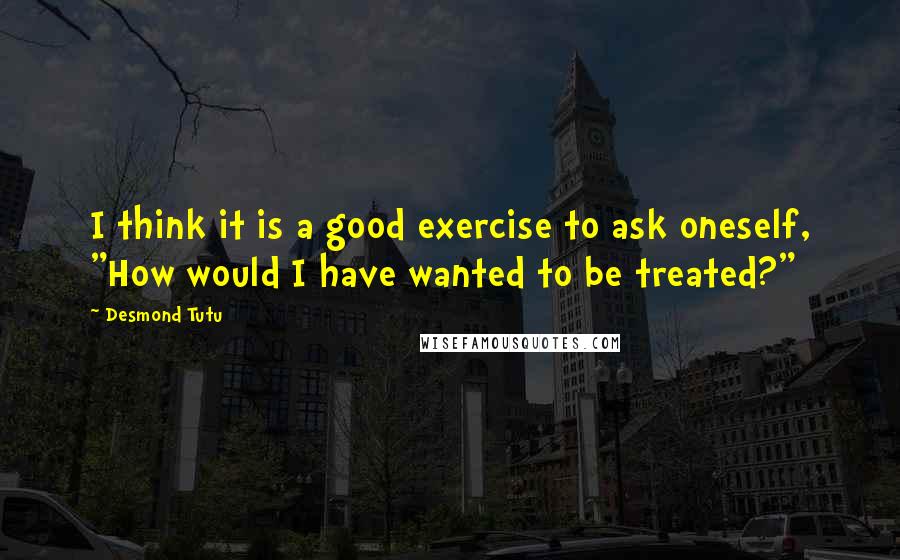 Desmond Tutu quotes: I think it is a good exercise to ask oneself, "How would I have wanted to be treated?"