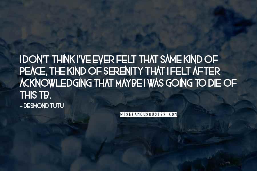 Desmond Tutu quotes: I don't think I've ever felt that same kind of peace, the kind of serenity that I felt after acknowledging that maybe I was going to die of this TB.