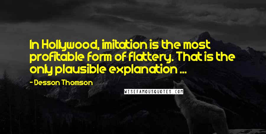 Desson Thomson quotes: In Hollywood, imitation is the most profitable form of flattery. That is the only plausible explanation ... Desson Thomson quotes: In Hollywood, imitation is the most profitable form of flattery. That is the only plausible explanation ...