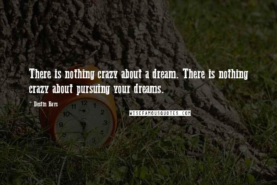 Destin Bays quotes: There is nothing crazy about a dream. There is nothing crazy about pursuing your dreams. Destin Bays quotes: There is nothing crazy about a dream. There is nothing crazy about pursuing your dreams.