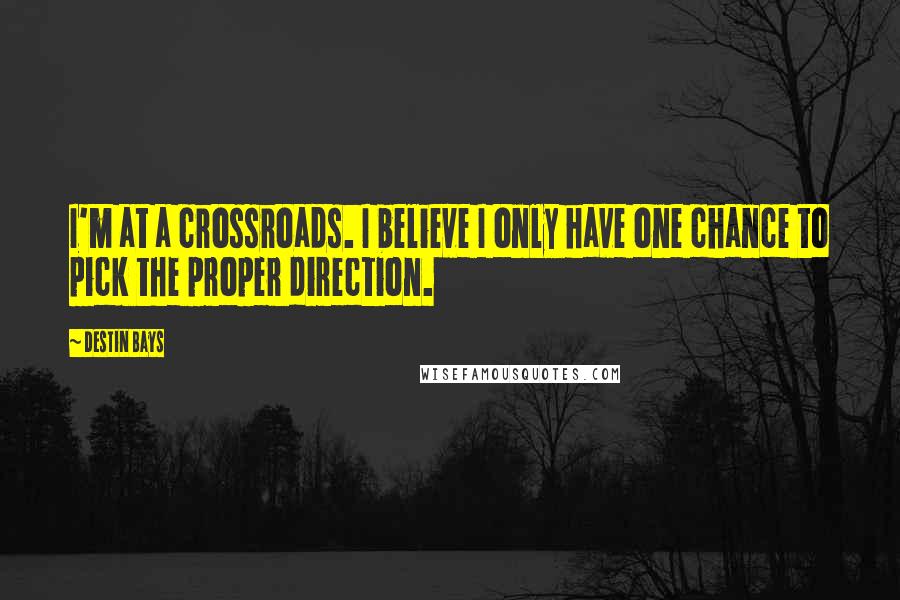 Destin Bays quotes: I'm at a crossroads. I believe I only have one chance to pick the proper direction. Destin Bays quotes: I'm at a crossroads. I believe I only have one chance to pick the proper direction.
