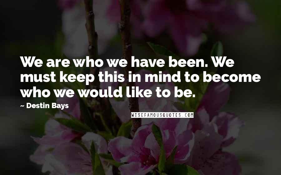 Destin Bays quotes: We are who we have been. We must keep this in mind to become who we would like to be. Destin Bays quotes: We are who we have been. We must keep this in mind to become who we would like to be.