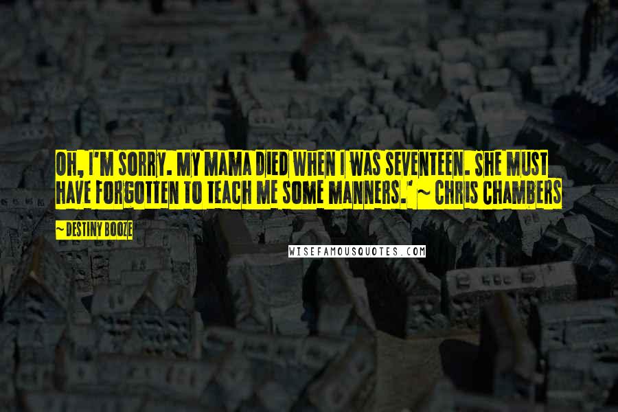 Destiny Booze quotes: Oh, I'm sorry. My mama died when I was seventeen. She must have forgotten to teach me some manners.' ~ Chris Chambers