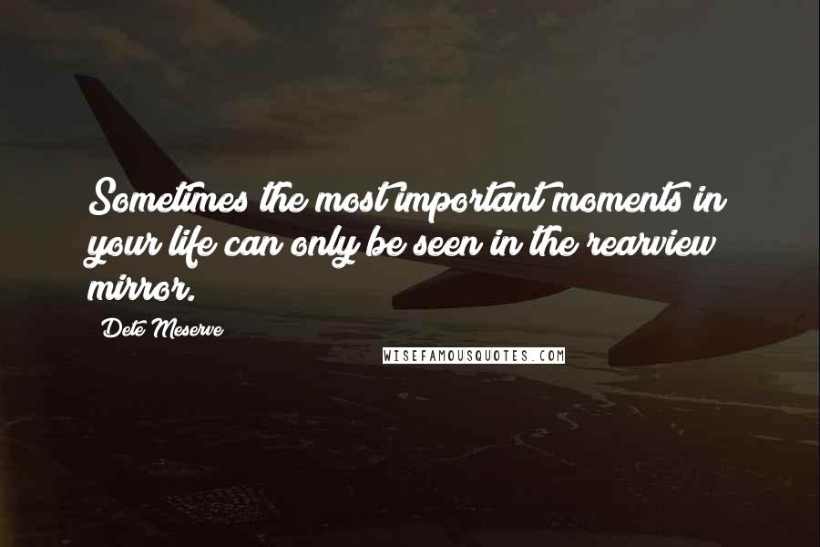 Dete Meserve quotes: Sometimes the most important moments in your life can only be seen in the rearview mirror.