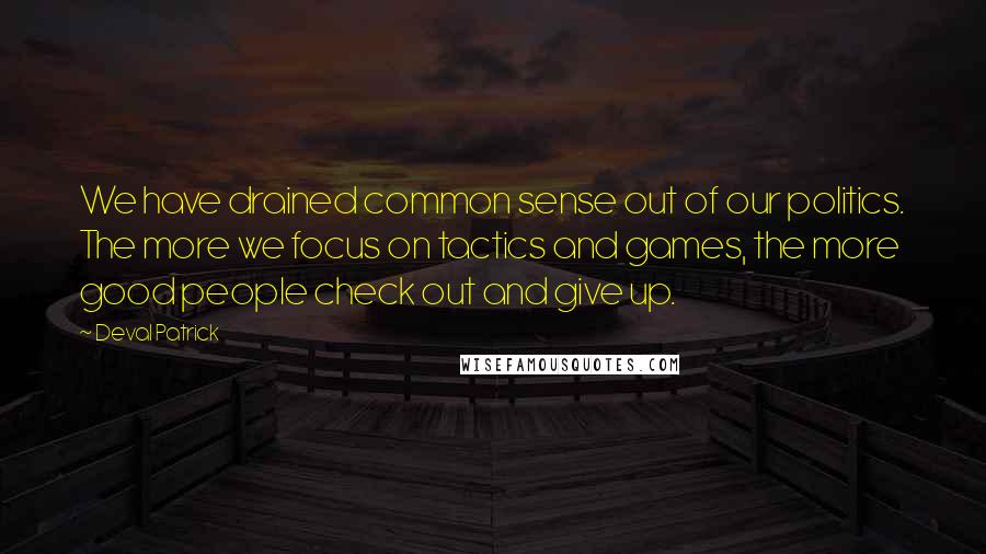 Deval Patrick quotes: We have drained common sense out of our politics. The more we focus on tactics and games, the more good people check out and give up.