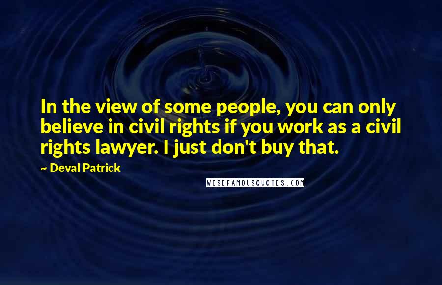 Deval Patrick quotes: In the view of some people, you can only believe in civil rights if you work as a civil rights lawyer. I just don't buy that.