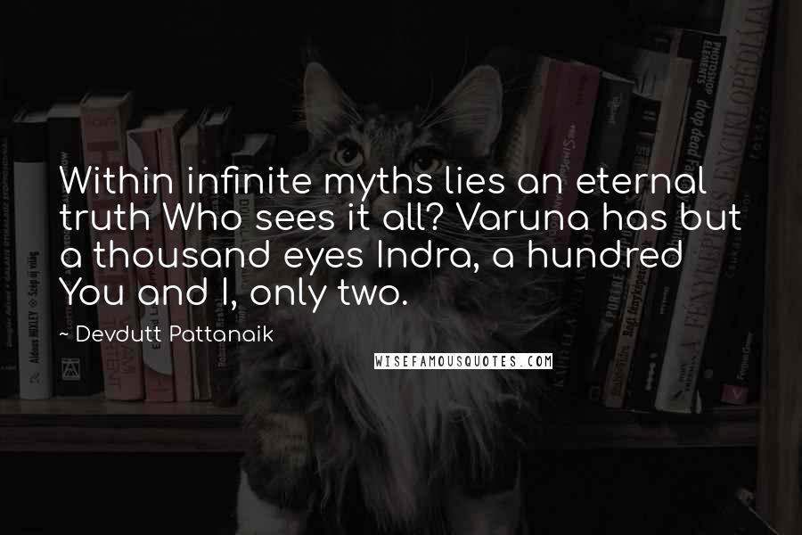 Devdutt Pattanaik quotes: Within infinite myths lies an eternal truth Who sees it all? Varuna has but a thousand eyes Indra, a hundred You and I, only two. Devdutt Pattanaik quotes: Within infinite myths lies an eternal truth Who sees it all? Varuna has but a thousand eyes Indra, a hundred You and I, only two.