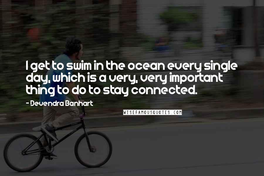 Devendra Banhart quotes: I get to swim in the ocean every single day, which is a very, very important thing to do to stay connected.