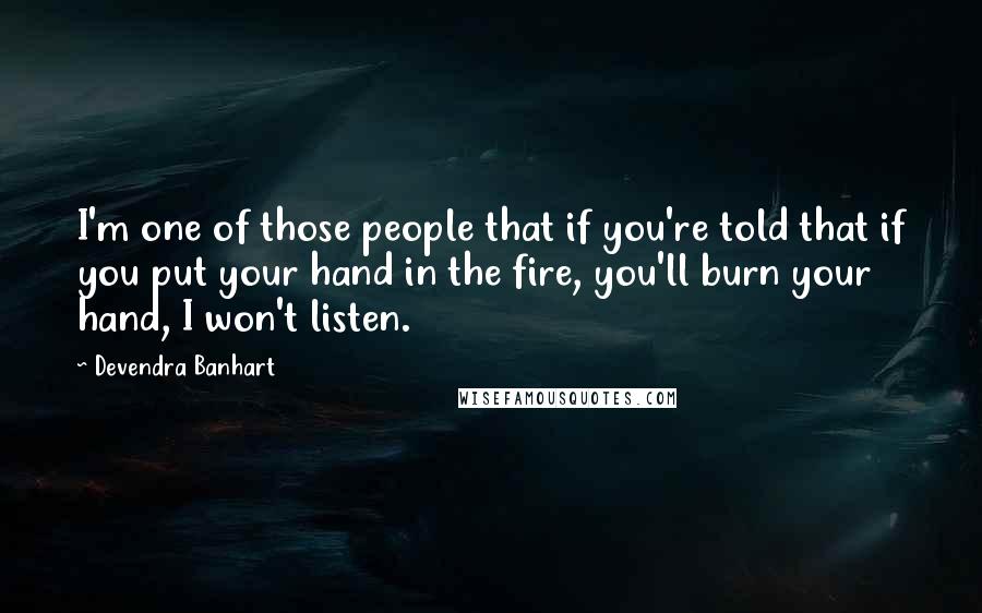 Devendra Banhart quotes: I'm one of those people that if you're told that if you put your hand in the fire, you'll burn your hand, I won't listen. Devendra Banhart quotes: I'm one of those people that if you're told that if you put your hand in the fire, you'll burn your hand, I won't listen.