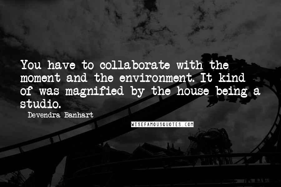 Devendra Banhart quotes: You have to collaborate with the moment and the environment. It kind of was magnified by the house being a studio. Devendra Banhart quotes: You have to collaborate with the moment and the environment. It kind of was magnified by the house being a studio.