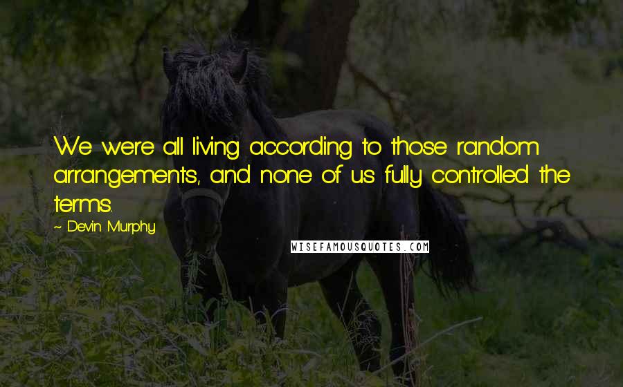 Devin Murphy quotes: We were all living according to those random arrangements, and none of us fully controlled the terms.