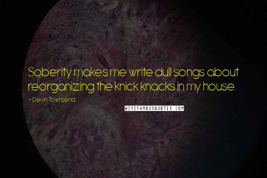 Devin Townsend quotes: Soberity makes me write dull songs about reorganizing the knick knacks in my house.