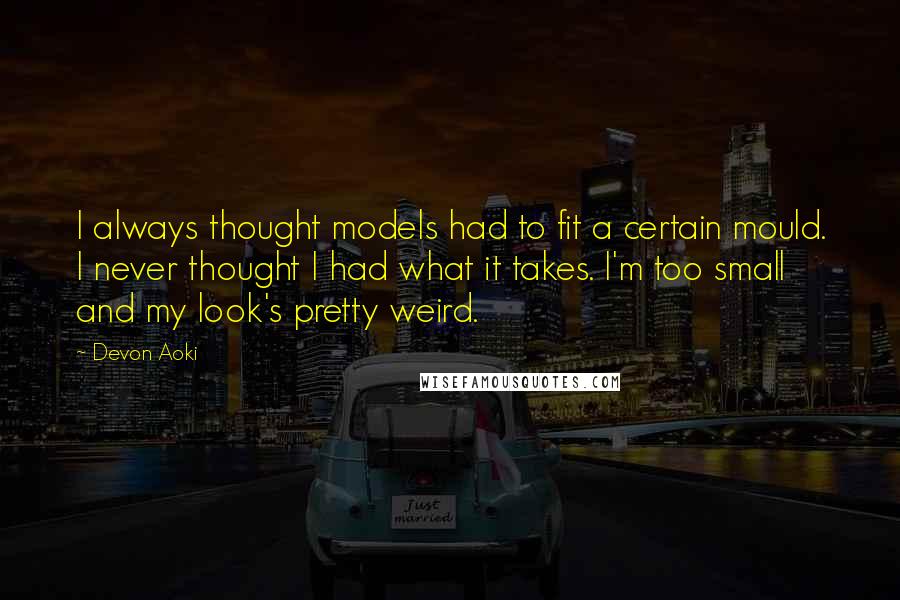 Devon Aoki quotes: I always thought models had to fit a certain mould. I never thought I had what it takes. I'm too small and my look's pretty weird. Devon Aoki quotes: I always thought models had to fit a certain mould. I never thought I had what it takes. I'm too small and my look's pretty weird.
