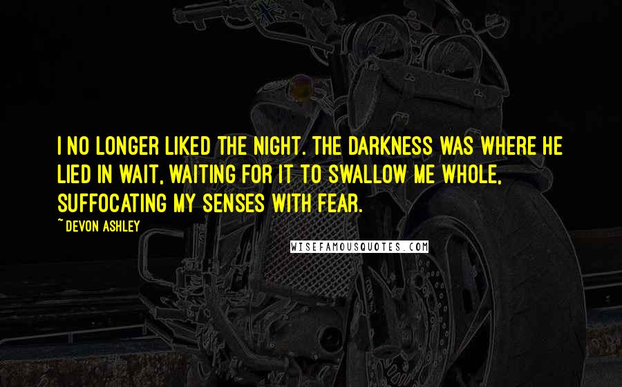Devon Ashley quotes: I no longer liked the night. The darkness was where he lied in wait, waiting for it to swallow me whole, suffocating my senses with fear. Devon Ashley quotes: I no longer liked the night. The darkness was where he lied in wait, waiting for it to swallow me whole, suffocating my senses with fear.