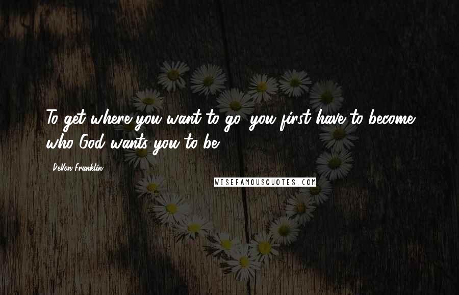 DeVon Franklin quotes: To get where you want to go, you first have to become who God wants you to be.