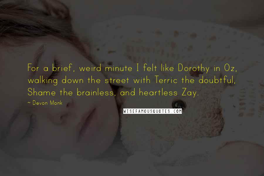 Devon Monk quotes: For a brief, weird minute I felt like Dorothy in Oz, walking down the street with Terric the doubtful, Shame the brainless, and heartless Zay.