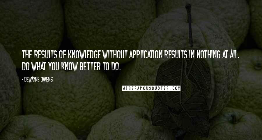 DeWayne Owens quotes: The results of knowledge without application results in nothing at all. Do what you know better to do.