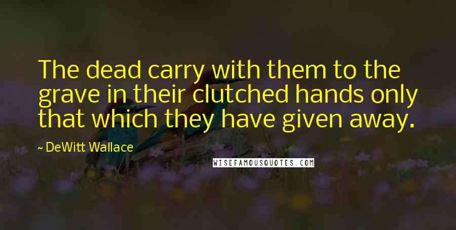 DeWitt Wallace quotes: The dead carry with them to the grave in their clutched hands only that which they have given away.