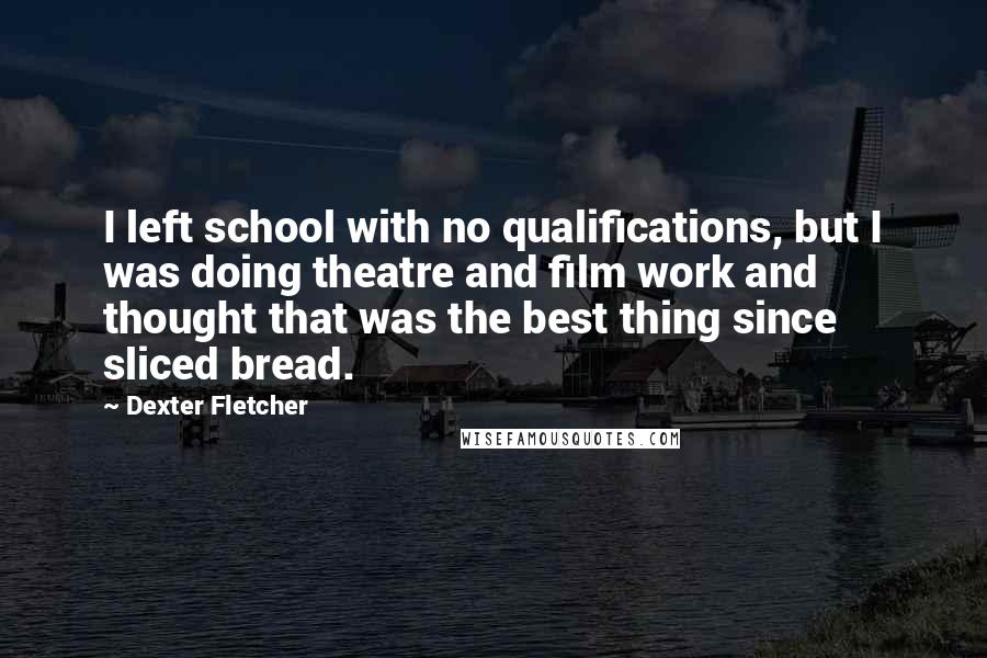 Dexter Fletcher quotes: I left school with no qualifications, but I was doing theatre and film work and thought that was the best thing since sliced bread. Dexter Fletcher quotes: I left school with no qualifications, but I was doing theatre and film work and thought that was the best thing since sliced bread.