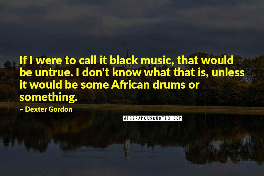 Dexter Gordon quotes: If I were to call it black music, that would be untrue. I don't know what that is, unless it would be some African drums or something.