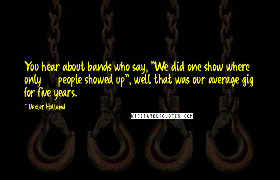 Dexter Holland quotes: You hear about bands who say, "We did one show where only 20 people showed up", well that was our average gig for five years.