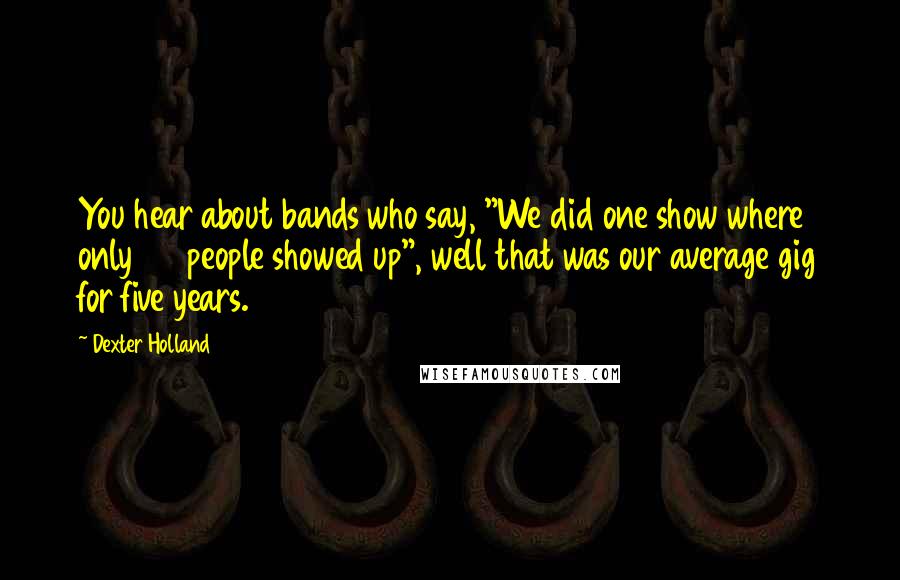 Dexter Holland quotes: You hear about bands who say, "We did one show where only 20 people showed up", well that was our average gig for five years. Dexter Holland quotes: You hear about bands who say, "We did one show where only 20 people showed up", well that was our average gig for five years.