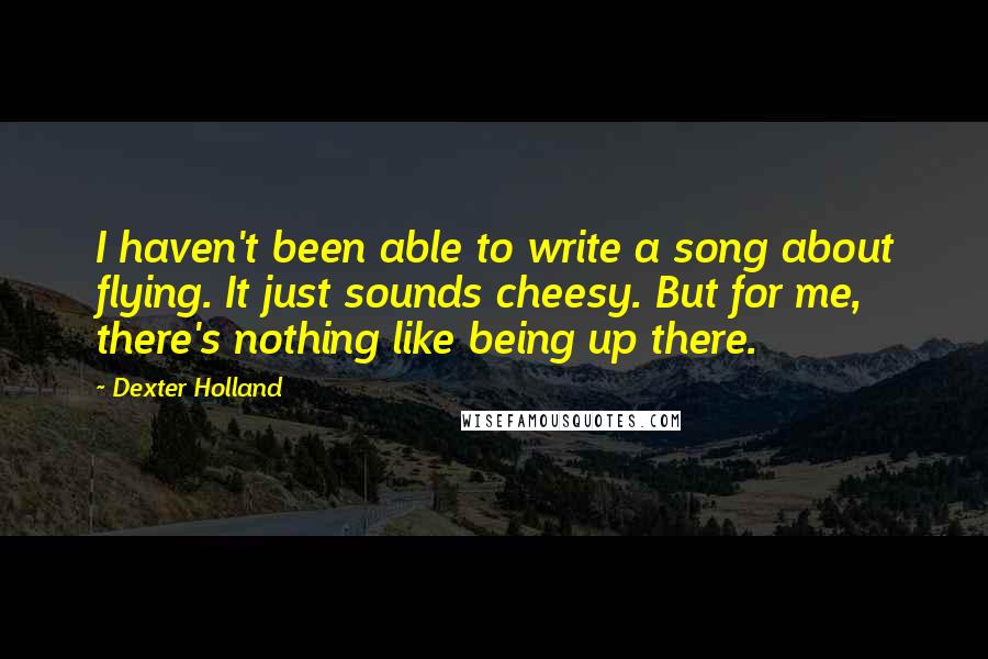 Dexter Holland quotes: I haven't been able to write a song about flying. It just sounds cheesy. But for me, there's nothing like being up there. Dexter Holland quotes: I haven't been able to write a song about flying. It just sounds cheesy. But for me, there's nothing like being up there.