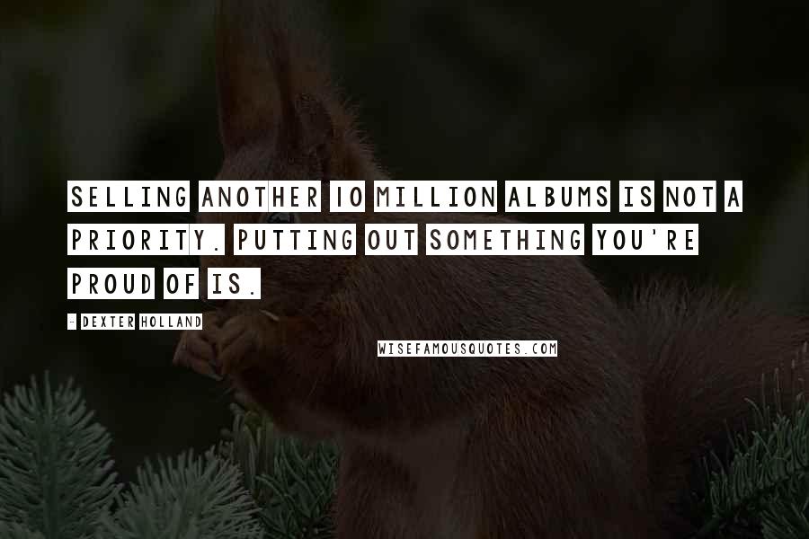 Dexter Holland quotes: Selling another 10 million albums is not a priority. Putting out something you're proud of is.