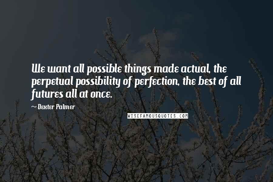 Dexter Palmer quotes: We want all possible things made actual, the perpetual possibility of perfection, the best of all futures all at once.