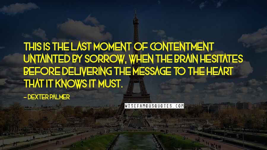Dexter Palmer quotes: This is the last moment of contentment untainted by sorrow, when the brain hesitates before delivering the message to the heart that it knows it must. Dexter Palmer quotes: This is the last moment of contentment untainted by sorrow, when the brain hesitates before delivering the message to the heart that it knows it must.