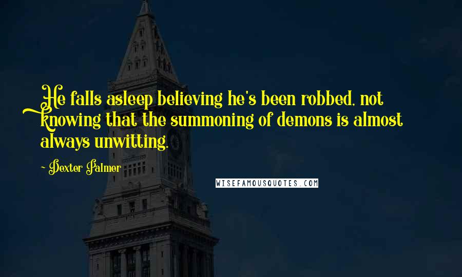 Dexter Palmer quotes: He falls asleep believing he's been robbed, not knowing that the summoning of demons is almost always unwitting. Dexter Palmer quotes: He falls asleep believing he's been robbed, not knowing that the summoning of demons is almost always unwitting.